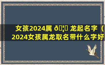 女孩2024属 🦊 龙起名字（2024女孩属龙取名带什么字好）